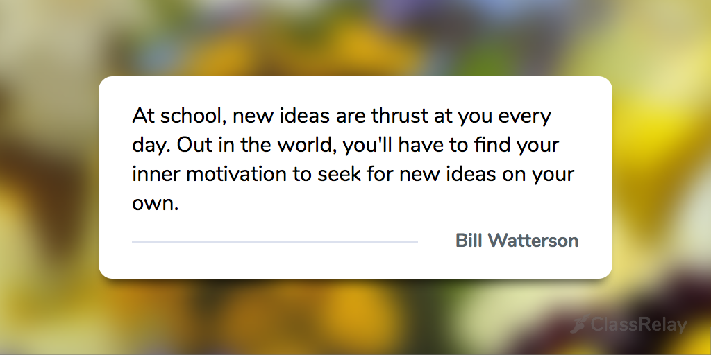 "At school, new ideas are thrust at you every day. Out in the world, you'll have to find your inner motivation to seek for new ideas on your own." - Bill Watterson 
#TeacherInspiration