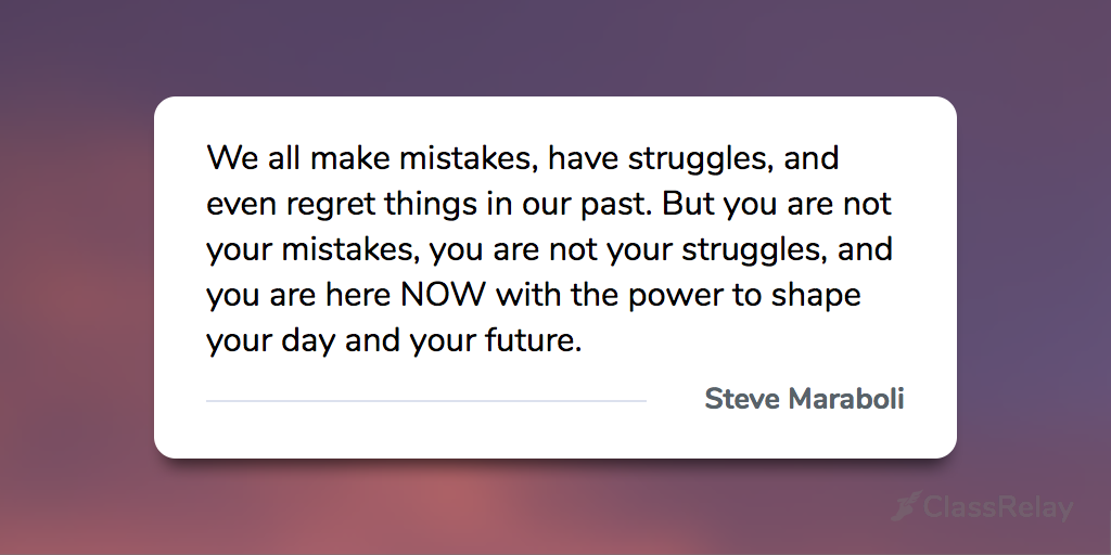 "We all make mistakes, have struggles, and even regret things in our past. But you are not your mistakes, you are not your struggles, and you are here NOW with the power to shape your day and your future." - Steve Maraboli 
#TeacherInspiration