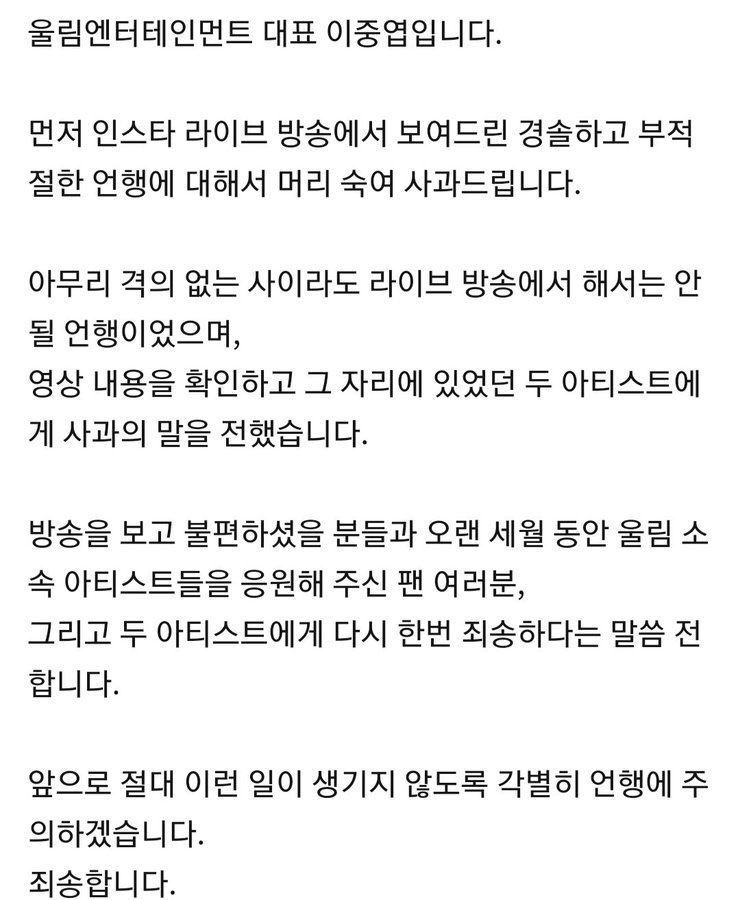 200714 en:naggyu

สวัสดีครับ
ผมคืออีจุงยอบ CEO ของอุลลิมเอนเตอร์เทนเมนท์

ก่อนอื่น ผมขออภัยในความประมาท คำพูดและการกระทำอันไม่เหมาะสมของผมที่ได้กระทำผ่านไลฟ์ใน Instagram
ไม่ว่าผมจะเป็นกันเองมากแค่ไหนกับพวกเขา ก็ไม่ควรเป็นสิ่งที่ผมจะพูดผ่านการออกอากาศ...
