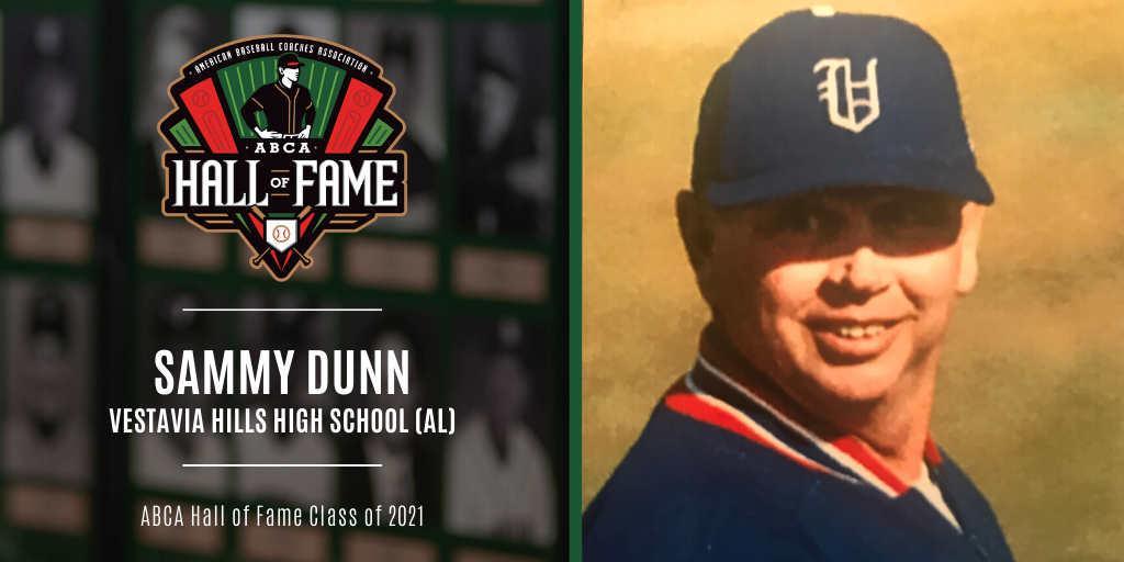 ABCA Hall of Fame Class of 2021

Sammy Dunn
<a href="/1rebelbaseball/">Vestavia Baseball</a> 

Over 27 seasons at Vestavia, Dunn amassed a career record of 647-146 (.816) and led his baseball teams to nine Alabama 6-A state titles from 1991-2000, including a stretch of seven-straight from 1994-2000.