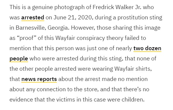 Conspiracy proponents point to the arrest of a man in a Wayfair shirt in a prostitution sting. While the arrest happened, accounts leave out many key conflicting details:  https://www.snopes.com/fact-check/wayfair-trafficking-children/?utm_source=thread&utm_medium=social&utm_campaign=ctthread