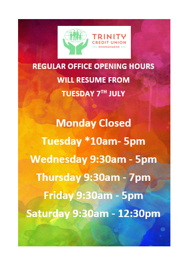 TRINITY CREDIT UNION DONAGHMEDE
UPDATE TO OPENING HOURS
Regular Office Opening Hours
Resume this Tuesday 7th July 2020 @ 10 am 

Monday Closed 
 Tuesday *10am- 5pm 
 Wednesday 9:30am - 5pm 
 Thursday 9:30am - 7pm 
 Friday 9:30am - 5pm 
 Saturday 9:30am - 12:30pm