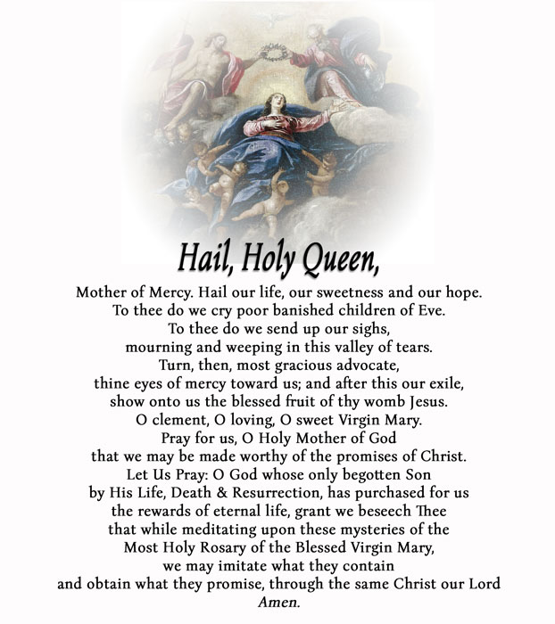 (Optional Closing Prayers)Hail, Holy Queen, Mother of Mercy, our life, our sweetness, & our hope. To thee do we cry, poor banished children of Eve. To thee do we send up our sighs, mourning & weeping in this valley of tears…