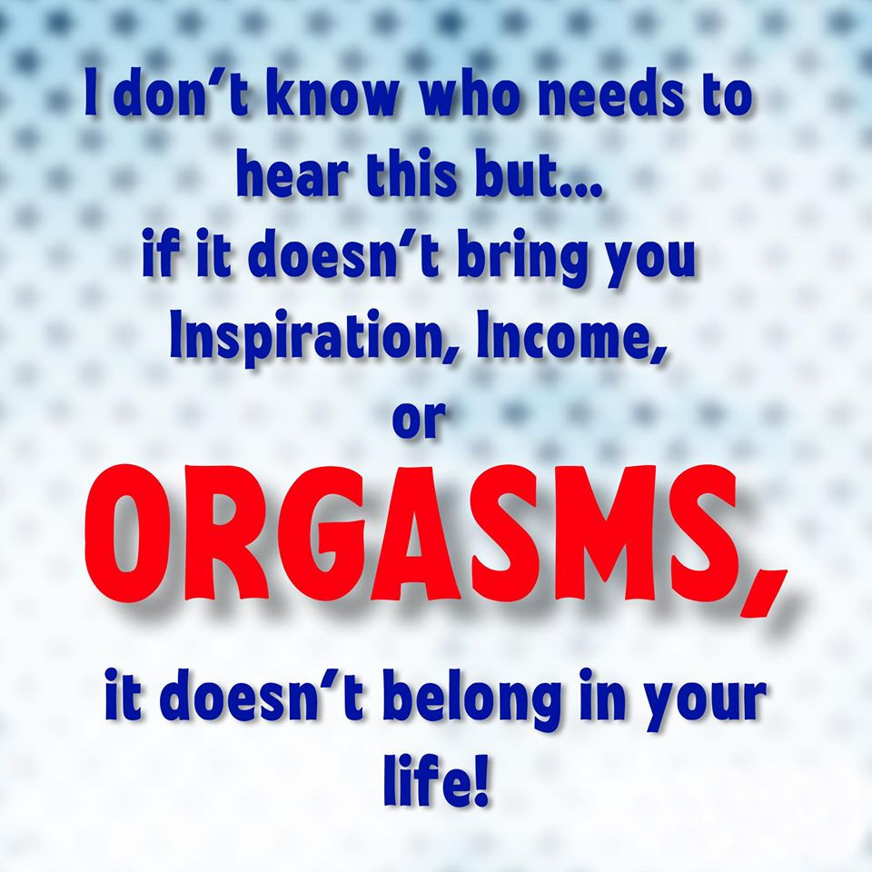 I don't know who needs to hear this but.....
if it doesn't bring you Inspiration, Income or Orgasms,
it doesn't belong in your life!