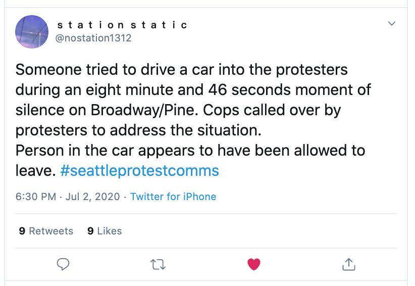 July 2, 6:30pm — Broadway & PineSomeone tried to drive a car into the protesters during an eight minute and 46 seconds moment of silence on Broadway/Pine. Person allowed to leave. https://twitter.com/nostation1312/status/1278863670504615936 #seattleprotests  #seattleprotest  #CHOPseattle