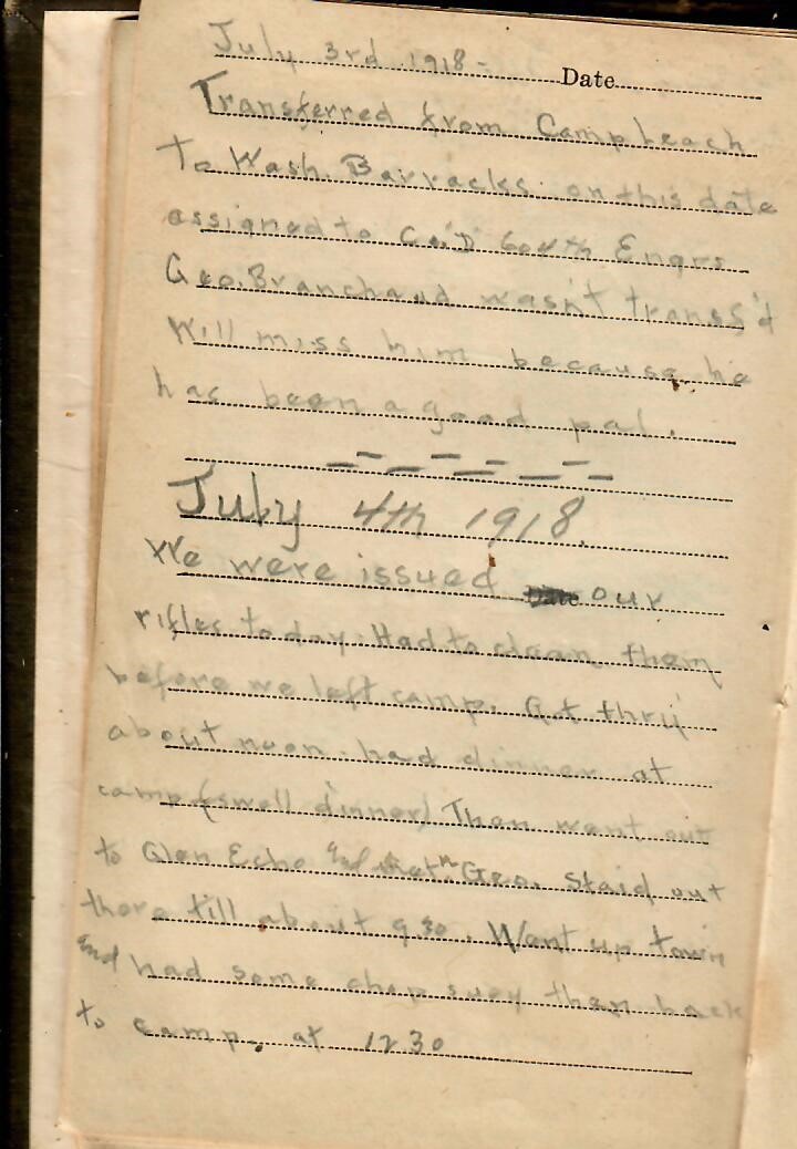 July 3rd 1918Transferred from Camp Leach to Wash Barracks on this date assigned to Co. “D” 604th Engrs. Geo. Branchaud wasn’t transf’d. Will miss him because he has been a good pal.July 4th 1918We were issued our rifles today. Had to clean them before we left camp. Got...