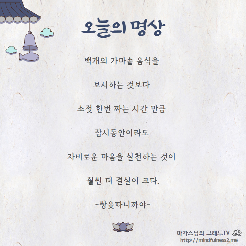 백개의 가마솥 음식을 
보시하는 것보다 

소젖 한번 짜는 시간 만큼 
잠시동안이라도 

자비로운 마음을 실천하는 것이 
훨씬 더 결실이 크다.

-쌍윳다 니까야-