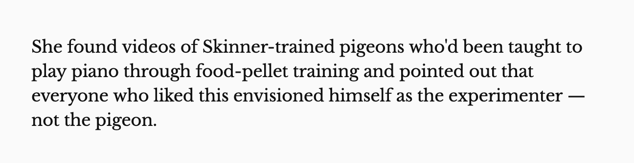 She found videos of Skinner-trained pigeons who'd been taught to play piano through food-pellet training and pointed out that everyone who liked this envisioned himself as the experimenter — not the pigeon. 
