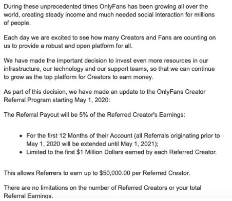 You're thinking - this opens the door to so much spam. Exactly!OnlyFans recently introduced a cap on how much you can earn through referrals. You are now capped to $1m of a creators earnings which translates to $50k in commission.Here's the official OnlyFans email.