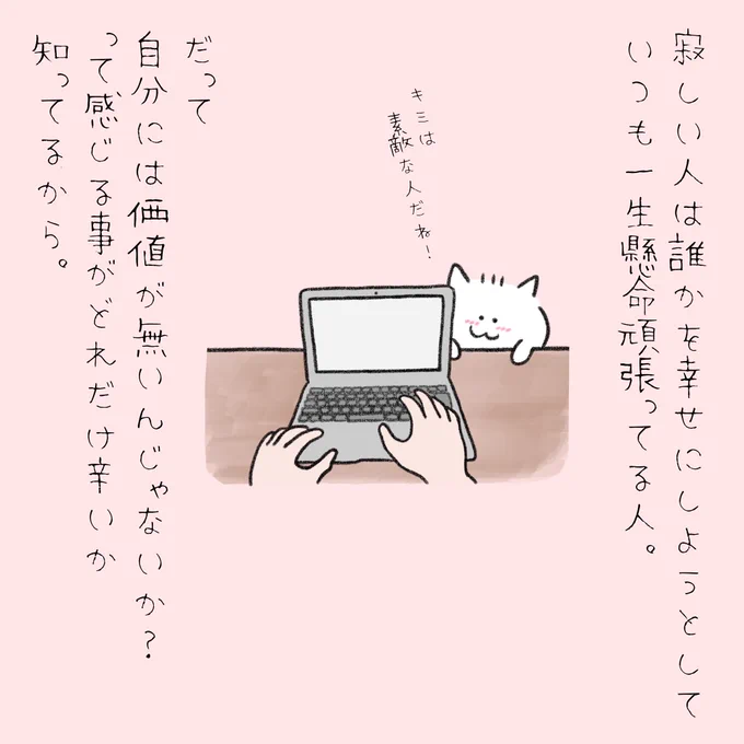 寂しい人は誰かを幸せにしようとしていつも頑張ってる人。
自分には価値が無いんじゃないかって感じる事がどれだけ辛いか知ってるから誰かのために頑張っちゃうの。 