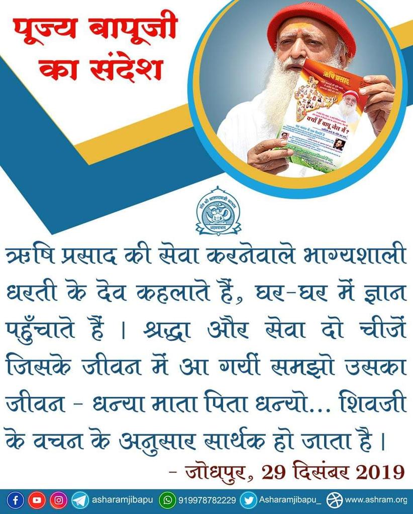 ऋषि प्रसाद की सेवा करनेवाले भाग्यशाली धरती के देव कहलाते हैं, घर-घर में ज्ञान पहुँचाते हैं । श्रद्धा और सेवा दो चीजें जिसके जीवन में आ गयीं समझो उसका जीवन - धन्या माता पिता धन्यो... शिवजी के वचन के अनुसार सार्थक हो जाता है ।
- पूज्य बापूजी, जोधपुर, 29 दिसंबर 2019