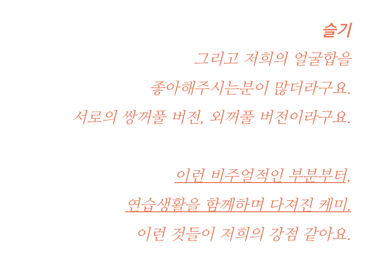 -S: There seems to be a lot of people who like our visuals together too. As the double/hooded-eyelid versions of each other. From the visual side to the chemistry built from our trainee days, I think these are our biggest strengths.