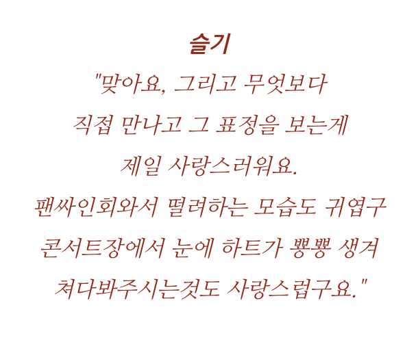 -S: That's right, and Luvies are the most lovely when we meet and see their expressions. The nervousness at fansigns is cute, and the heart-filled eyes at concerts is lovely too.