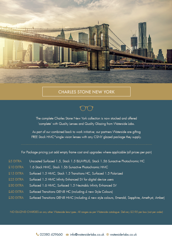 The complete Charles Stone New York collection is now stocked and offered ‘complete’ with Quality Lenses and Quality Glazing from Waterside Labs.
As part of our combined back to work initiative; we are gifting FREE Stock HMC*single vision lenses with any CSNY glazed package.