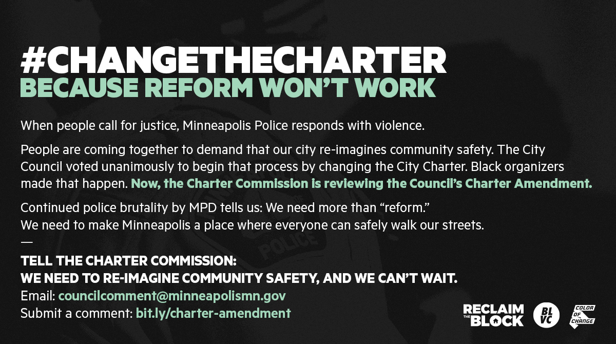 #ChangeTheCharter
Because reform won’t work
When people call for justice, Minneapolis Police responds with violence. 

People are coming together to demand that our city re-imagines community safety. The City Council voted unanimously to begin that process by changing the City Charter. Black organizers made that happen. Now, the Charter Commission is reviewing the Council’s Charter Amendment. 

Continued police brutality by MPD tells us: We need more than “reform.” We need to make Minneapolis a place where everyone can safely walk our streets.


Tell the Charter Commission: 
We need to re-imagine community safety, and we can’t wait.
email: councilcomment@minneapolismn.gov 
Submit a comment: bit.ly/charter-amendment