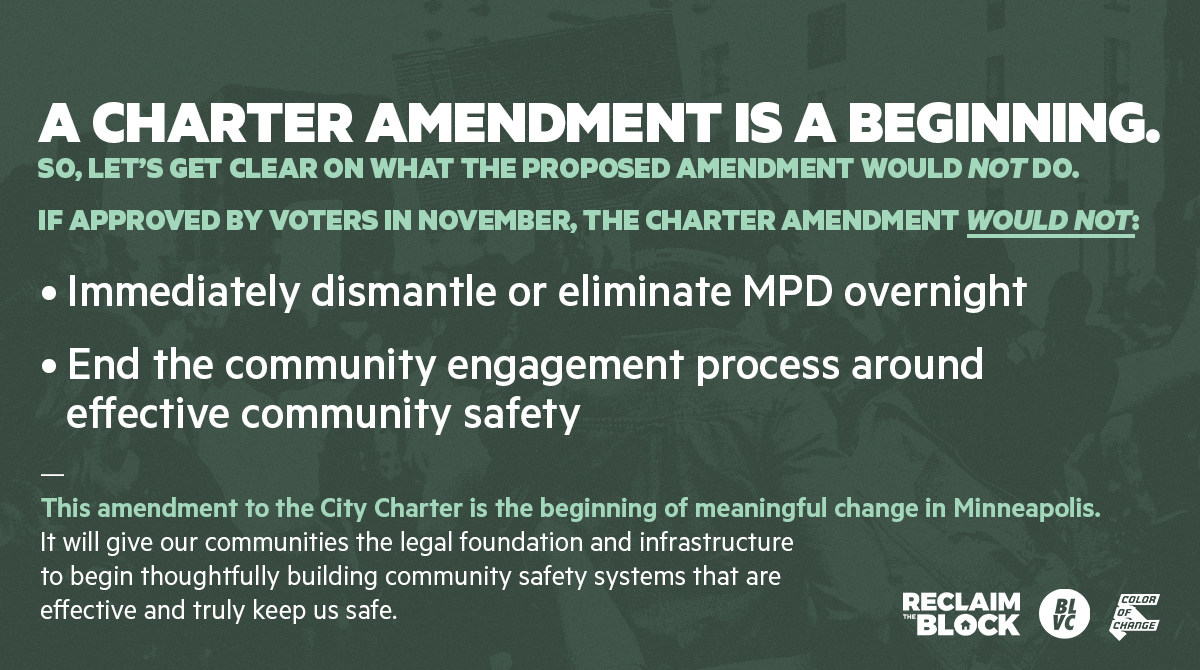 A Charter Amendment is a beginning. 
So, let’s get clear on what the proposed amendment would NOT do. 
If approved by voters in November, the Charter Amendment would NOT:

Immediately dismantle or eliminate MPD overnight
End the community engagement process around effective community safety

This amendment to the City Charter is the beginning of meaningful change in Mpls. 
It will give our communities the legal foundation and infrastructure to begin thoughtfully building community safety systems that are effective and truly keep us safe. 
