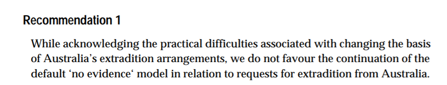 10. The 'no evidence' rule has long been criticised. In 2001, the Joint Standing Committee on Treaties said “we do not favour the continuation of the default ‘no evidence’ model”. This came up in the Australia-China Extradition Treaty debate, with many criticising its use.