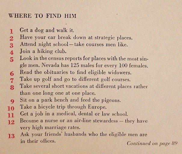 “129 Ways to Get a Husband” article from 1958. It includes such gems as “don’t be afraid to associate with more attractive girls - they may have some left overs” & “stand in a corner & cry softly. Chances are good he’ll come over to find out what’s wrong”  https://www.boredpanda.com/how-to-get-men-1950s-dating-article-magazine-mccalls/