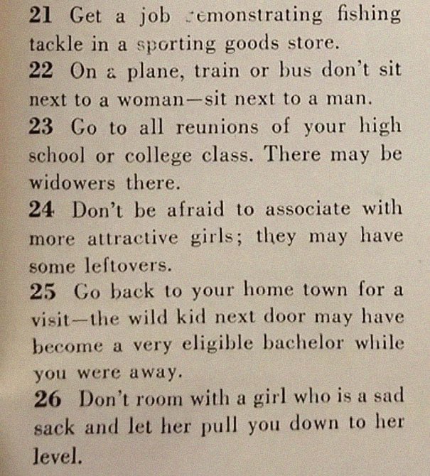“129 Ways to Get a Husband” article from 1958. It includes such gems as “don’t be afraid to associate with more attractive girls - they may have some left overs” & “stand in a corner & cry softly. Chances are good he’ll come over to find out what’s wrong”  https://www.boredpanda.com/how-to-get-men-1950s-dating-article-magazine-mccalls/