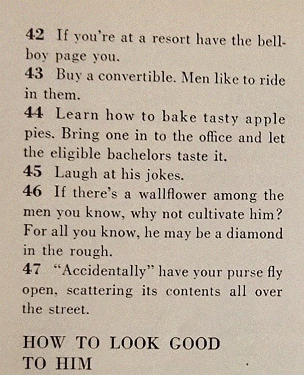 “129 Ways to Get a Husband” article from 1958. It includes such gems as “don’t be afraid to associate with more attractive girls - they may have some left overs” & “stand in a corner & cry softly. Chances are good he’ll come over to find out what’s wrong”  https://www.boredpanda.com/how-to-get-men-1950s-dating-article-magazine-mccalls/