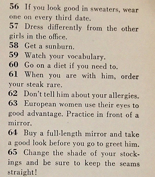 “129 Ways to Get a Husband” article from 1958. It includes such gems as “don’t be afraid to associate with more attractive girls - they may have some left overs” & “stand in a corner & cry softly. Chances are good he’ll come over to find out what’s wrong”  https://www.boredpanda.com/how-to-get-men-1950s-dating-article-magazine-mccalls/