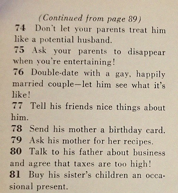 “129 Ways to Get a Husband” article from 1958. It includes such gems as “don’t be afraid to associate with more attractive girls - they may have some left overs” & “stand in a corner & cry softly. Chances are good he’ll come over to find out what’s wrong”  https://www.boredpanda.com/how-to-get-men-1950s-dating-article-magazine-mccalls/