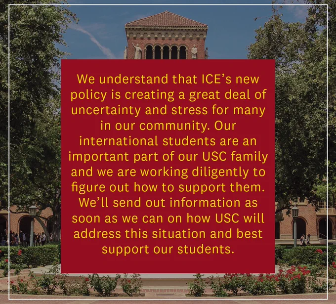 We understand that ICE’s new policy is creating a great deal of uncertainty & stress for our community. Our international students are an important part of our USC family & we’re working diligently on how to support them. We’ll send out info as soon as we can on how USC will address this situation.