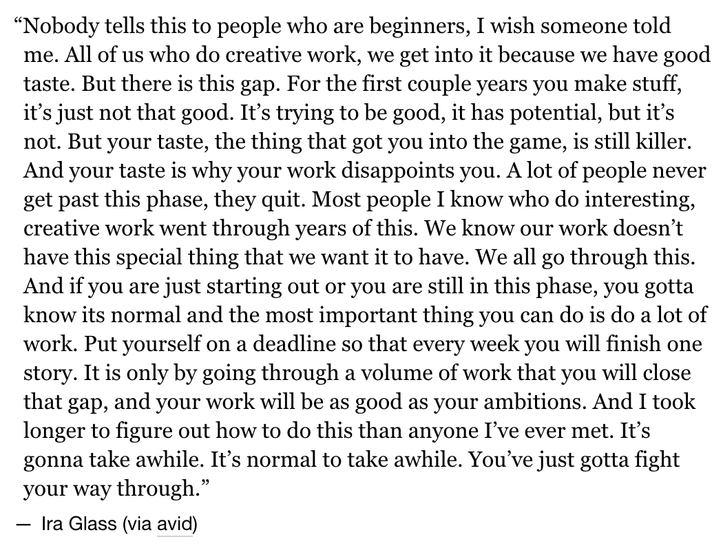 i read this quote by ira glass back in 2010 or 2011 and it's always stuck with me - he says it much better than i do 