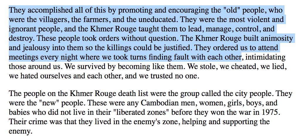 "They accomplished all of this by promoting and encouraging villagers, farmers, and the uneducated. They were the most violent and ignorant people. They took orders without question. The Khmer Rouge built animosity and jealousy into them so the killings could be justified"