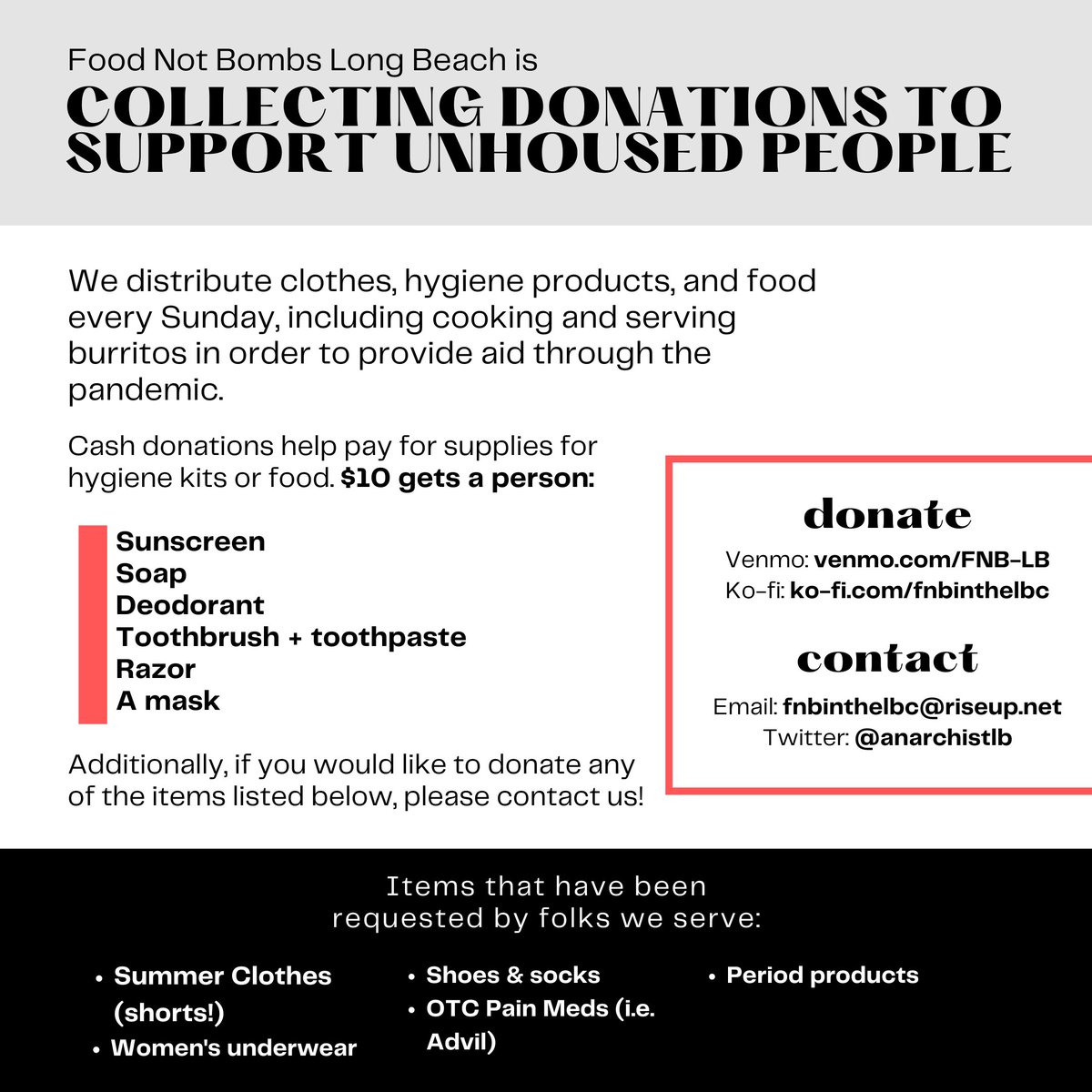 Food Not Bombs Long Beach is Collecting donations to support unhoused people.


We distribute clothes, hygiene products, and food every Sunday, including cooking and serving burritos in order to provide aid through the pandemic.


Cash donations help pay for supplies for hygiene kits or food. $10 gets a person:


Sunscreen

Soap

Deodorant

Toothbrush + toothpaste 

Razor

A mask


Additionally, if you would like to donate any of the items listed below, please contact us!


Items that have been requested by folks we serve:


Summer Clothes (shorts!)

Women's underwear

Shoes & socks

OTC Pain Meds (i.e. Advil)

Period products


donate


Venmo: venmo.com/FNB-LB

Ko-fi: ko-fi.com/fnbinthelbc


contact


Email: fnbinthelbc@riseup.net

Twitter: @anarchistlb
