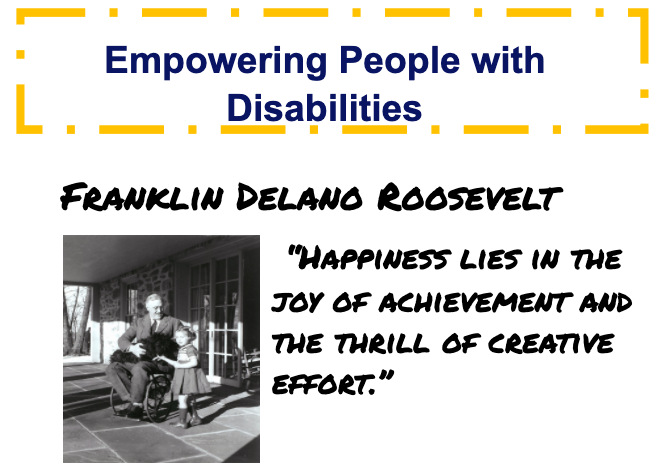 This week's empowering person is Franklin Delano Roosevelt. F.D.R. was president of the United States throughout the Great Depression and much of WWII. In 1921, he contracted Polio, taking away his ability to walk. However, he is still known for his accomplishments as President.