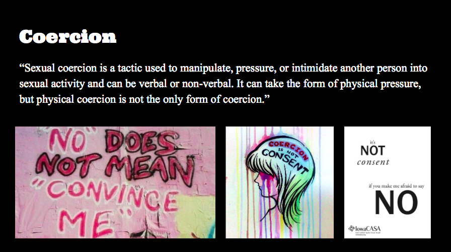 Coercion is so dangerous and so normalized!!!! NO MEANS NO. STOP TRYING TO CONVINCE SOMEONE AFTER THE FIRST NO. Anyway, second slide shows some examples of different ways coercion can look like.