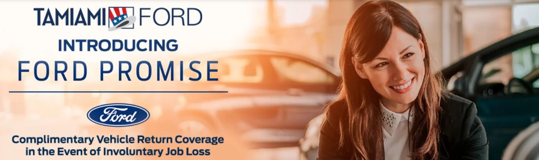 Introducing the Ford Promise 
Buy or lease an eligible Ford vehicle through Ford Credit. Then, if you face financial hardship due to involuntary loss of employment, you can return it within one year of purchase. It’s our way of helping you move forward.
tamiamiford.com