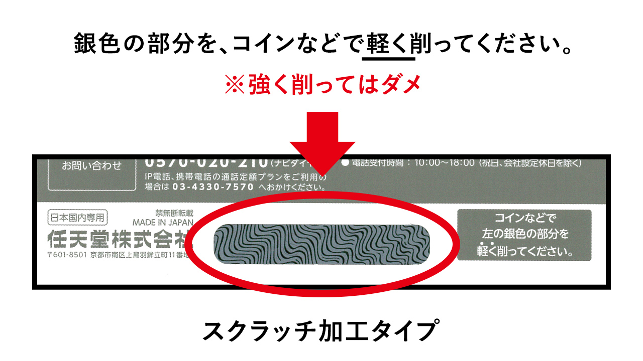 任天堂サポート ニンテンドープリペイドカード の番号部分の隠され方には 次の2タイプがあります スクラッチ加工を削って確認するタイプ シールをはがして確認するタイプ タイプにより番号の確認方法が異なりますので 購入された商品に記載の説明を