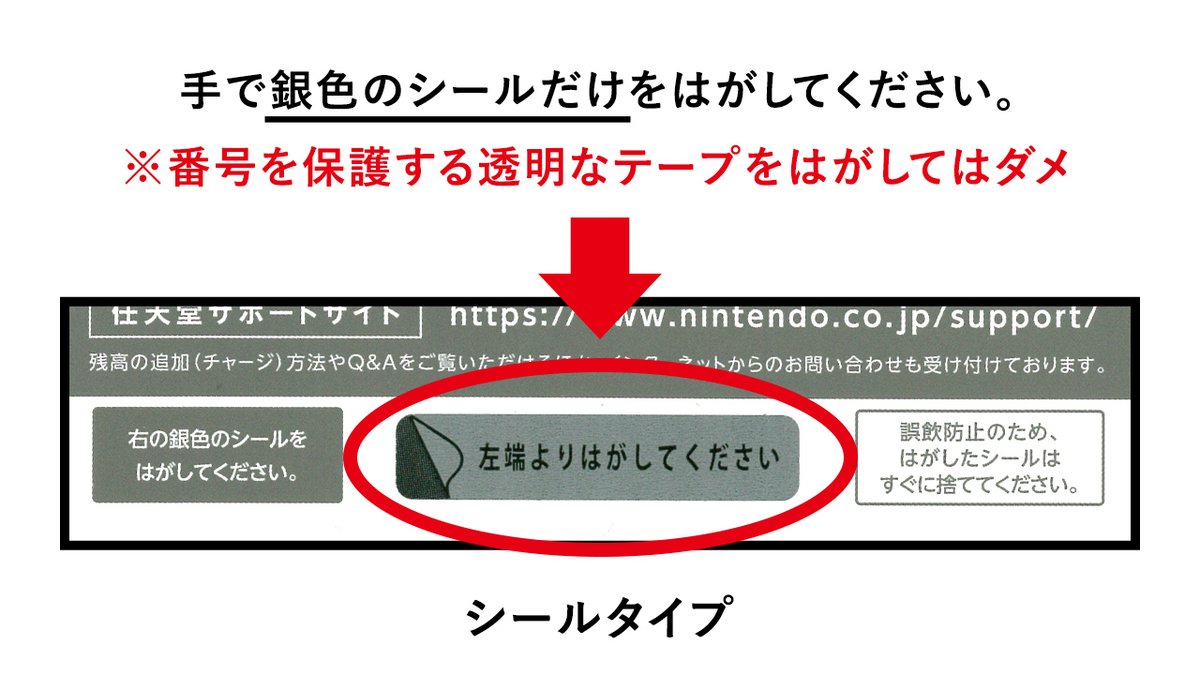 任天堂サポート ニンテンドープリペイドカード の番号部分の隠され方には 次の2タイプがあります スクラッチ加工を削って確認するタイプ シールをはがして確認するタイプ タイプにより番号の確認方法が異なりますので 購入された商品に記載の説明を