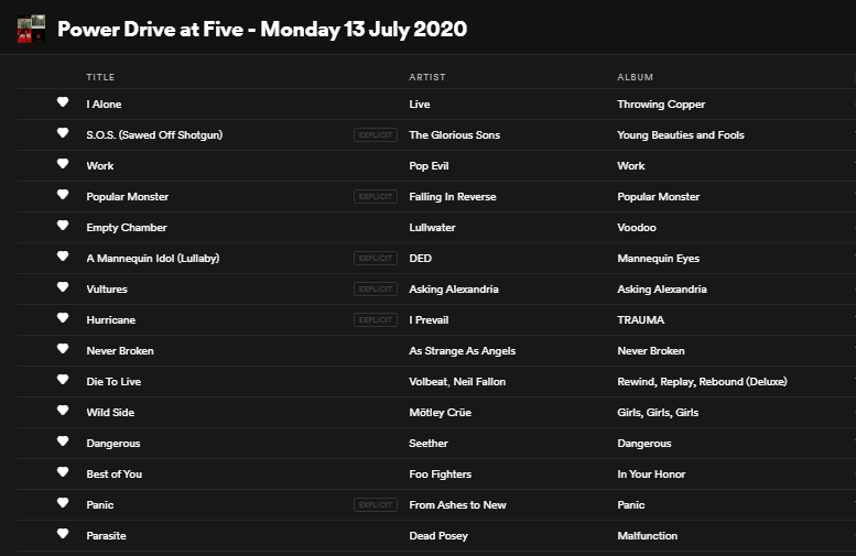 Monday's #PowerDriveAtFive (13 July 2020): 

<a href="/PopEvil/">Pop Evil</a> 
<a href="/WeAreDed/">DED</a> 
<a href="/angels_strange/">As Strange As Angels</a> 
<a href="/seether/">Seether</a> 
<a href="/FromAshestoNew/">From Ashes to New</a> 
<a href="/TheGloriousSons/">The Glorious Sons</a> 
<a href="/FIROfficial/">Falling In Reverse</a> 
<a href="/IPrevailBand/">I Prevail</a> 
<a href="/VOLBEAT/">Volbeat</a> f. @npfallon 
<a href="/MotleyCrue/">Mötley Crüe</a> 
<a href="/dead_posey/">DEAD POSEY</a> 
<a href="/Freaks4Live/">LIVE</a> 
<a href="/lullwatermusic/">Lullwater</a> 
<a href="/AAofficial/">Asking Alexandria</a> 
<a href="/foofighters/">Foo Fighters</a>