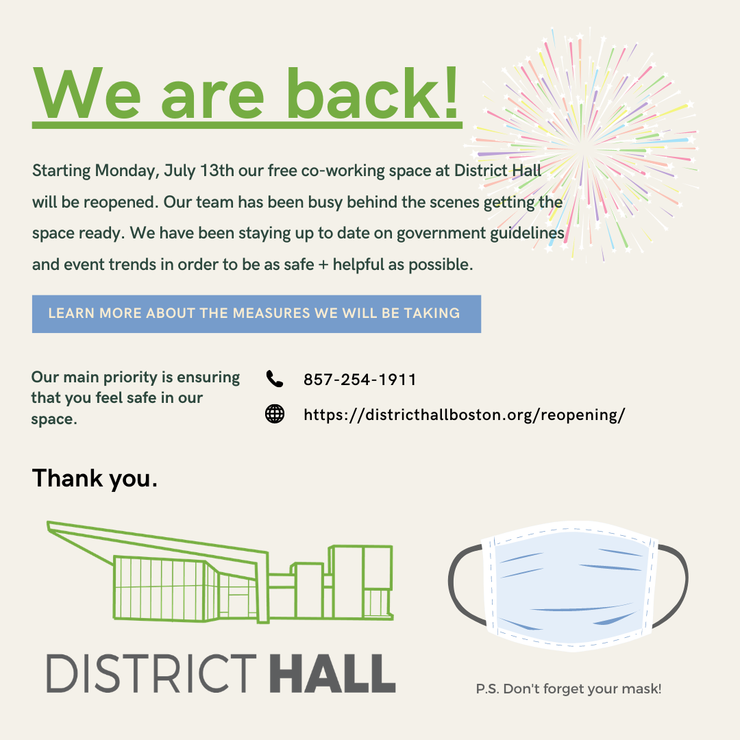 The District Hall co-working space opens Monday, July 13th! Our main priority is ensuring that you feel safe in our space. We will be following strict reopening guidelines in accordance with Massachusetts reopening plan and CDC guidance. Learn more at districthallboston.org/reopening/.