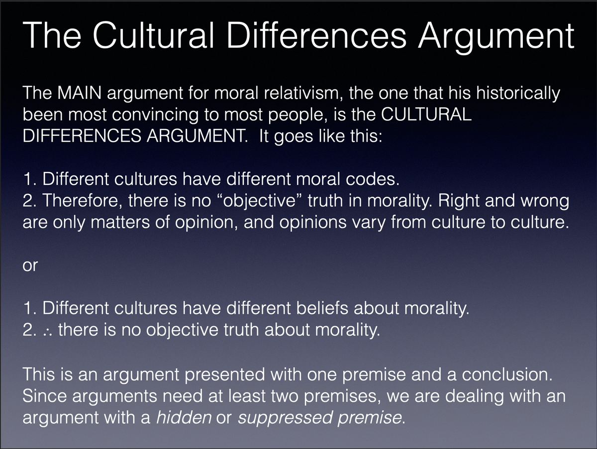 Point 1: The main argument FOR moral relativism, and usually the ONLY argument for moral relativism, is INVALID and therefore FAILS. Rachels calls this the “cultural differences argument.”It tries to infer for differences in beliefs about morals to moral relativism.