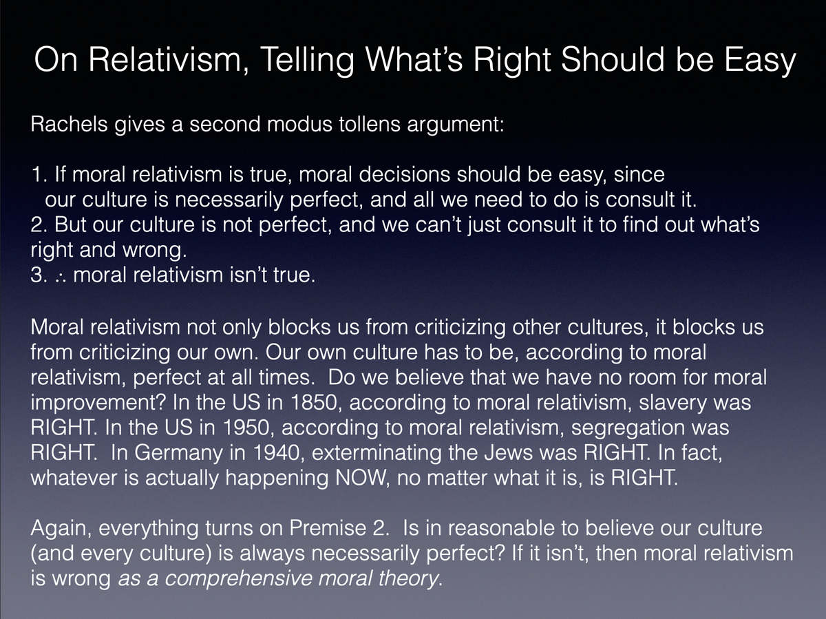 Rachels sets out a few modus tollens arguments to show that it is very unlikely that moral relativism is or could be true. I’ll give four, but these could be multiplied fairly easily.