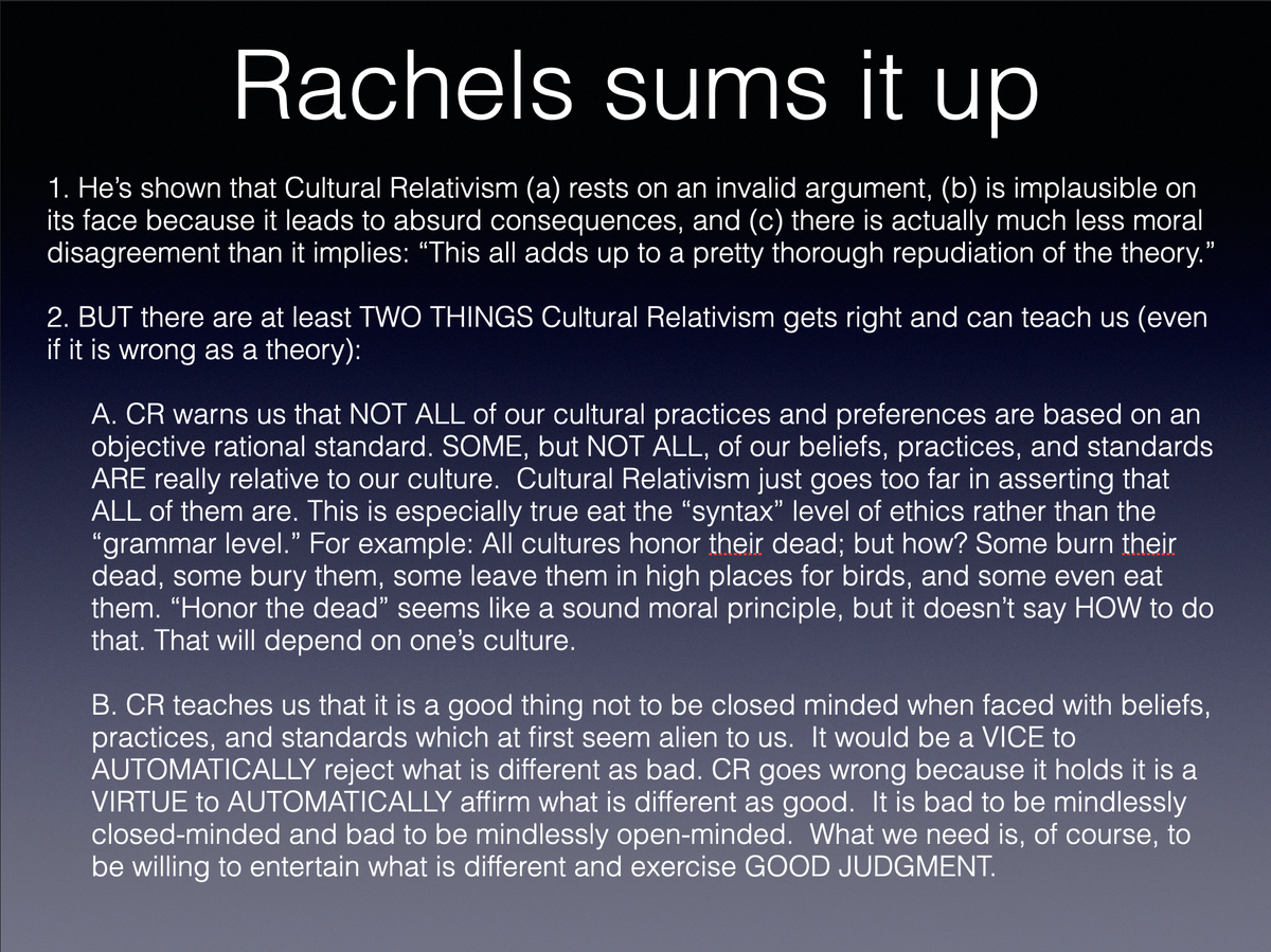 A final note. Rachels makes an extremely strong that moral relativism is FALSE as a comprehensive moral theory. It has some things, however, that we shouldn’t lose sight of, viz.
