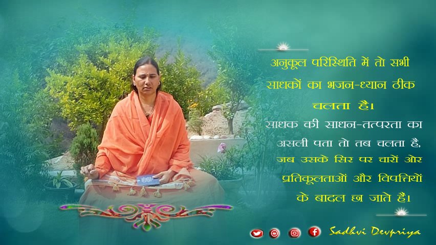 अनुकूल परिस्थिति में तो सभी साधकों का भजन ध्यान ठीक चलता है l साधक की साधन तत्परता का असली पता तो तब चलता है जब उसके सिर पर प्रतिकूलताओं और विपत्तिओं के बादल छा जाते हैं l
#thoughtoftheday