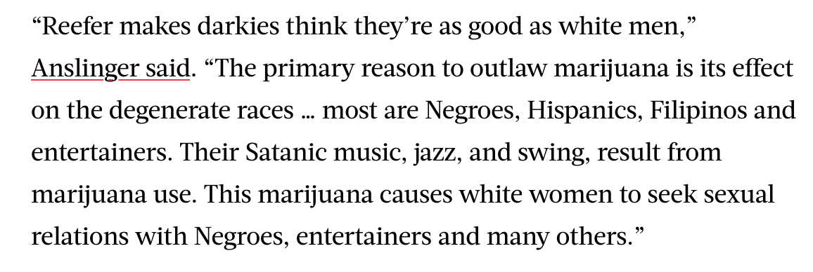 Now Anslinger's on the campaign trail. And you've probably read this quote over the years. This is him, and it's a real quote. He didn't want anyone having sex with white women other than white men. It's not as simple as that — but it's as simple as that. His words. Not mine.
