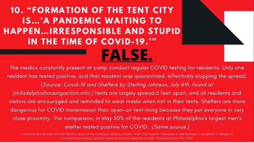 10. Do the encampments pose a COVID risk? FALSE.Medics are providing regular COVID testing. 1 resident tested positive and was quarantined immediately, stopping spread. By contrast, *50%* of the largest men's shelter tested positive in May. (source:  https://philadelphiahousingaction.info/2020/07/05/covid-19-and-shelters-july-4-2020/)