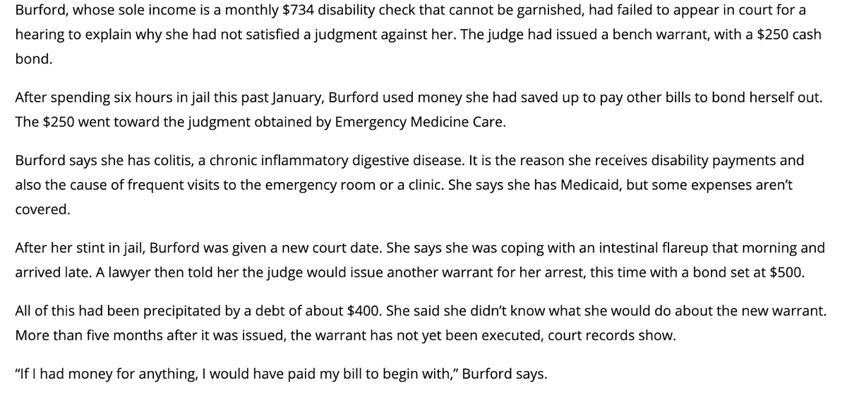 Burford, whose sole income is a monthly $734 disability check that cannot be garnished, had failed to appear in court for a hearing to explain why she had not satisfied a judgment against her. The judge had issued a bench warrant, with a $250 cash bond. 

After spending six hours in jail this past January, Burford used money she had saved up to pay other bills to bond herself out. The $250 went toward the judgment obtained by Emergency Medicine Care. 

Burford says she has colitis, a chronic inflammatory digestive disease. It is the reason she receives disability payments and also the cause of frequent visits to the emergency room or a clinic. She says she has Medicaid, but some expenses aren’t covered.

After her stint in jail, Burford was given a new court date. She says she was coping with an intestinal flareup that morning and arrived late. A lawyer then told her the judge would issue another warrant for her arrest, this time with a bond set at $500.