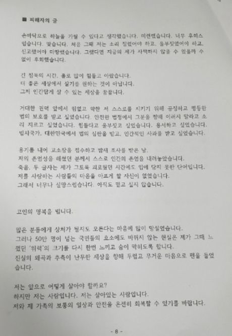 기자회견 중 대독된 피해자분의 입장문입니다. 

“긴 침묵의 시간, 홀로 많이 힘들고 아팠습니다.
더 좋은 세상에서 살기를 원하는 것이 아닙니다. 
그저 인간답게 살 수 있는 세상을 꿈꿉니다”

“하지만 저는 사람입니다. 살아있는 사람입니다”
