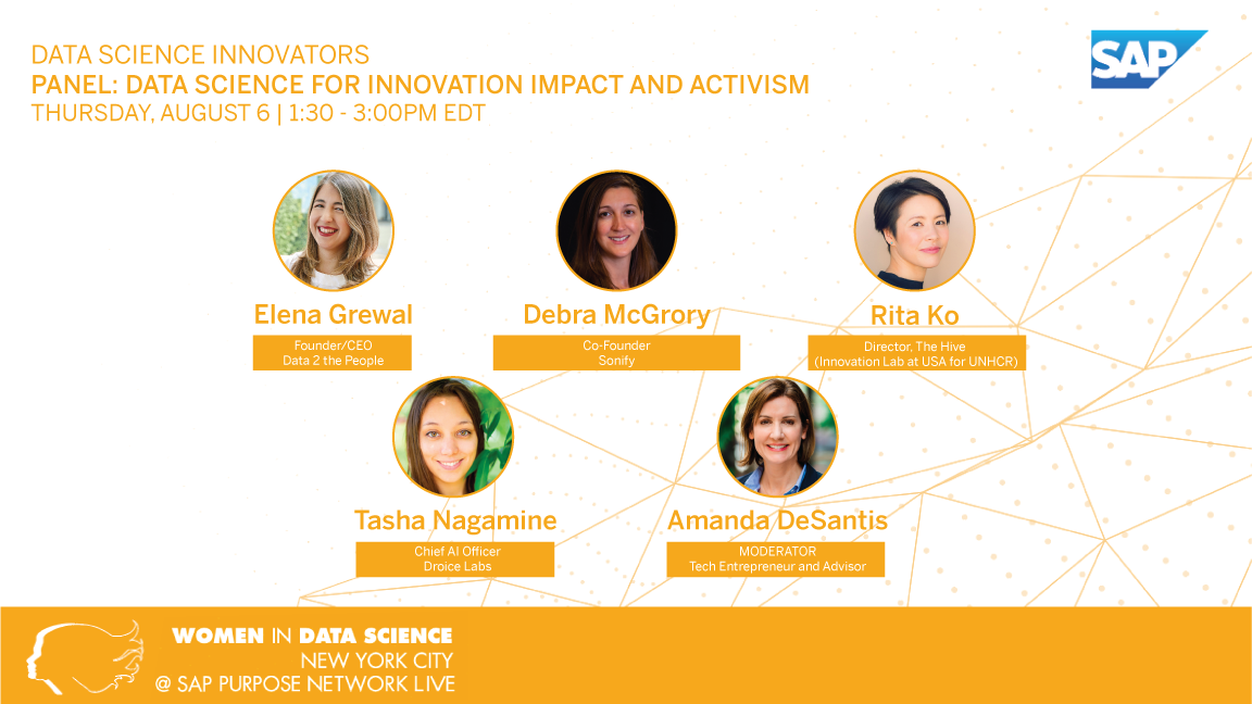 Data Science Innovators 
Panel: Data Science for Innovation Impact and Activism
Thursday, August 6, 1:30-3:00pm EDT
Elena Grewal, Founder/CEO Data 2 the People
Debra McGrory, Co-Founder, Sonify
Rita Ko, Director, The Hive (Innovation Lab at USA for UNHCR)
Tasha Nagamine, Chief AI Officer, Droice Labs
Amanda DeSantist, Moderator, Tech Entrepreneur and Advisor
Women in Data Science
New York City
@SAP Purpose Network Live