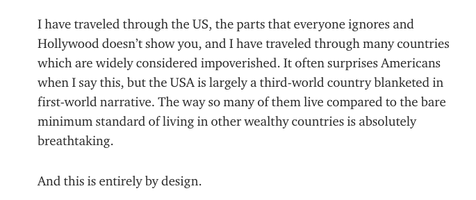 It often surprises Americans when I say this, but the USA is largely a third-world country blanketed in first-world narrative. The way so many of them live compared to the bare minimum standard of living in other wealthy countries is absolutely breathtaking.