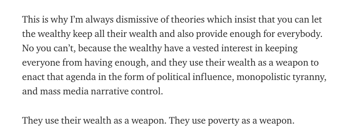 This is why I’m always dismissive of theories which insist that you can let the wealthy keep all their wealth and also provide enough for everybody. No you can’t, because the wealthy have a vested interest in keeping everyone from having enough