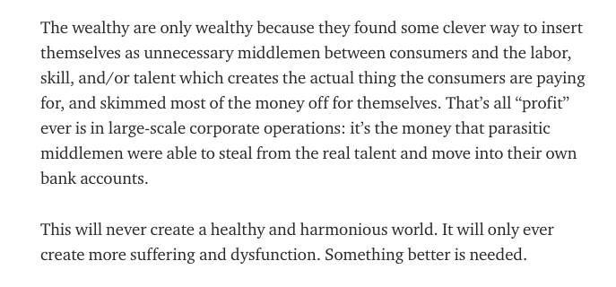 The wealthy are only wealthy because they found some clever way to insert themselves as unnecessary middlemen between consumers and the labor, skill, and/or talent which creates the actual thing the consumers are paying for, and skimmed most of the money off for themselves.