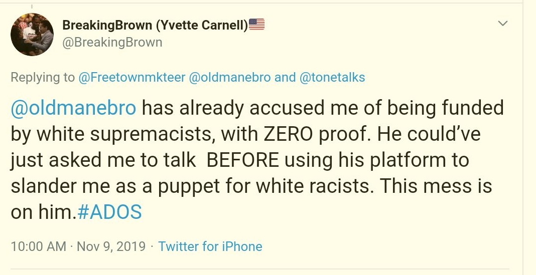 #12Old Man EbroTalib Kweli has become the go-to sources in attacking any affiliation with Yvette Carnell.Once again, he makes the same accusations of Talib Kweli about  #ADOS being funded by white supremacists. He even references Talib. https://twitter.com/oldmanebro/status/1190916251239026688?s=20